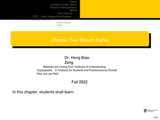 Outline
Concepts of stream ciphers
Random number generators
(RNGs)
One-Time Pad
(OTP) Linear Feedback Shift Registers
(LFSRs) Trivium: a
modern stream
cipher
Dr. Hong Biao
Zeng
Materials are coming from Textbook of Understanding
Cryptography A Textbook for Students and Practitioners by Christof
Paar and Jan Pelzl
Fall 2022
In this chapter, students shall learn:
1/18
 