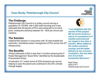 Case Study: Peterborough City Council


The Challenge
Peterborough City Council is a unitary council serving a
population of 170,000, with 4,500 staff including and it was
estimated that 30 percent of PCs were being left on at some
                                                                 ”I am delighted with the
point, costing the authority between 45 – 68 € per annum per     results of this project.
machine.                                                         We set out to achieve a
                                                                 return on investment in 6
The Solution                                                     months and achieved
Implemented solution in conjunction with 1E that enabled the     our target in less than 3
automatic, centralized power management of PCs across the ICT months. When added to
infrastructure.                                                  the carbon emission
                                                                 savings and the better
The Benefits                                                     delivery to our in-house
• Project delivered a ROI in less than 3 months achieving the IT customers, this has been
Power Management “Quick Wins” identified by the Sustainable      one of our best
Procurement Group                                                investment decisions.”
• A reduction of 1 metric tonne of CO2 emissions per annum      Nigel Green,
helping to save the planet and contribute to the UK’s climate   Head of ICT
change targets                                                  Peterborough City Council
 