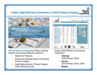 Fujitsu High Efficiency Solutions in CSCI Product Catalog




Climate Savers Computing Product Catalog      Fujitsu High Efficiency Computing
features high energy efficiency solutions     Equipment
    −  Search for Products                        −  Desktop
   −  Browse the Climate Savers Computing             CSCI Bronze, Silver
      Product Catalog                             −  Server
   −  Select Manufacturer, Product, Region,           CSCI Bronze, Silver, Gold
      CSCI Efficiency Level                       −  Mobile
 