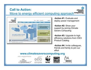 Call to Action:
Move to energy efficient computing approach
                             • Action #1: Evaluate and
                             deploy power management

                             • Action #2: Show your
                             support by joining Climate
                             Savers Computing

                             • Action #3: Upgrade to high
                             efficiency solutions from CSCI
                             Product Catalog

                             • Action #4: Invite colleagues,
                             friends and family to join our
                             effort
       www.climatesaverscomputing.org
 