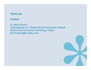 Thank you.

Contact

Dr. Bernd Kosch
Spokesperson for Climate Savers Computing Initiative
Head of Environmental Technology, Fujitsu
bernd.kosch@ts.fujitsu.com
 