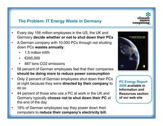 The Problem: IT Energy Waste in Germany

•    Every day 156 million employees in the US, the UK and
     Germany decide whether or not to shut down their PCs
•    A German company with 10,000 PCs through not shutting
     down PCs wastes annually:
      •  1.5 million kWh
      •  €285,000
      •  887 tons CO2 emissions
•    58 percent of German employees feel that their companies
     should be doing more to reduce power consumption
•    Only 2 percent of German employees shut down their PCs
                                                                PC Energy Report
     at night because they were directed by their company to
                                                                2009 available in
     do so                                                      Information and
•    44 percent of those who use a PC at work in the UK and     Resources section
     Germany typically choose not to shut down their PC at      of our web site
     the end of the day
•    18% of German employees say they power down their
     computers to reduce their company’s electricity bill.
 