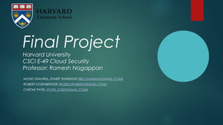 Final Project
Harvard University
CSCI E-49 Cloud Security
Professor: Ramesh Nagappan
MOHD SHAHRUL ZHARIF SHARUDIN (BIG.GAMMA@GMAIL.COM)
ROBERT DORNBERGER (ROBDORNBERGER@ME.COM)
CHETAK PATEL (PATEL.CHE@GMAIL.COM)
 