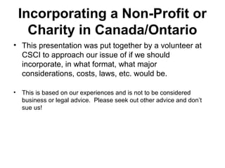 Incorporating a Non-Profit or
Charity in Canada/Ontario
• This presentation was put together by a volunteer at
CSCI to approach our issue of if we should
incorporate, in what format, what major
considerations, costs, laws, etc. would be.
• This is based on our experiences and is not to be considered
business or legal advice. Please seek out other advice and don’t
sue us!
 