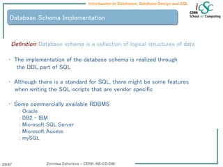 Zornitsa Zaharieva – CERN /AB-CO-DM/
Introduction to Databases, Database Design and SQL
29/47
Database Schema Implementation
Definition: Database schema is a collection of logical structures of data
• The implementation of the database schema is realized through
the DDL part of SQL
• Although there is a standard for SQL, there might be some features
when writing the SQL scripts that are vendor specific
• Some commercially available RDBMS
: Oracle
: DB2 – IBM
: Microsoft SQL Server
: Microsoft Access
: mySQL
 