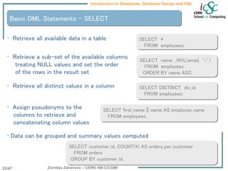 Zornitsa Zaharieva – CERN /AB-CO-DM/
Introduction to Databases, Database Design and SQL
33/47
Basic DML Statements - SELECT
• Retrieve all available data in a table
• Retrieve a sub-set of the available columns
treating NULL values and set the order
of the rows in the result set
• Retrieve all distinct values in a column
• Assign pseudonyms to the
columns to retrieve and
concatenating column values
• Data can be grouped and summary values computed
SELECT *
FROM employees;
SELECT DISTINCT div_id
FROM employees;
SELECT name ,NVL(email, ‘-’)
FROM employees
ORDER BY name ASC;
SELECT first_name || name AS employee_name
FROM employees;
SELECT customer_id, COUNT(*) AS orders_per_customer
FROM orders
GROUP BY customer_id;
 