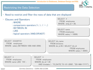 Zornitsa Zaharieva – CERN /AB-CO-DM/
Introduction to Databases, Database Design and SQL
35/47
Restricting the Data Selection
• Need to restrict and filter the rows of data that are displayed
• Clauses and Operators
: WHERE
: comparisons operators (=, >, < …..)
: BETWEEN, IN
: LIKE
: logical operators (AND,OR,NOT)
SELECT name
FROM employees
WHERE salary > 10000;
SELECT *
FROM employees
WHERE emp_id = 30;
SELECT *
FROM employees
WHERE div_id = 20
AND hiredate > TO_DATE(‘01-01-2000', ‘DD-MM-YYYY');
SELECT *
FROM employees
WHERE name LIKE ‘C%’;
SELECT COUNT(*)
FROM employees
WHERE salary BETWEEN 1000 AND 2000;
SELECT div_name
FROM divisions
WHERE div_id IN ( SELECT div_id
FROM employees
WHERE salary > 2000);
 