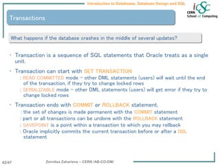 Zornitsa Zaharieva – CERN /AB-CO-DM/
Introduction to Databases, Database Design and SQL
42/47
• Transaction is a sequence of SQL statements that Oracle treats as a single
unit.
• Transaction can start with SET TRANSACTION
: READ COMMITTED mode – other DML statements (users) will wait until the end
of the transaction, if they try to change locked rows
: SERIALIZABLE mode – other DML statements (users) will get error if they try to
change locked rows
• Transaction ends with COMMIT or ROLLBACK statement.
: the set of changes is made permanent with the COMMIT statement
: part or all transactions can be undone with the ROLLBACK statement
: SAVEPOINT is a point within a transaction to which you may rollback
: Oracle implicitly commits the current transaction before or after a DDL
statement
Transactions
What happens if the database crashes in the middle of several updates?
 