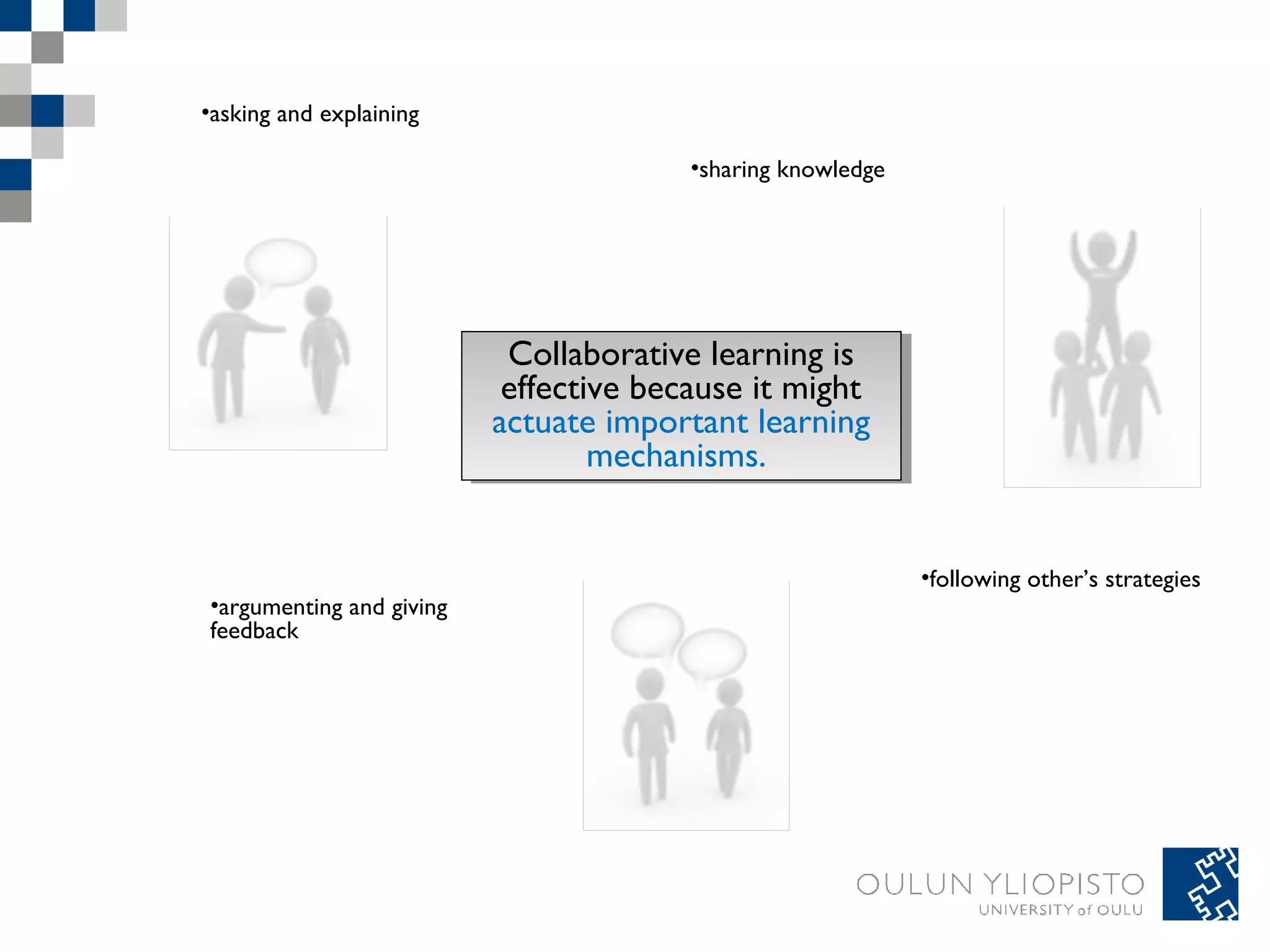 Collaborative learning is 
effective because it might 
actuate important learning 
Collaborative learning is 
effective because it might 
actuate important learning 
mechanisms. 
mechanisms. 
•asking and explaining 
•argumenting and giving 
feedback 
•sharing knowledge 
•following other’s strategies 
 