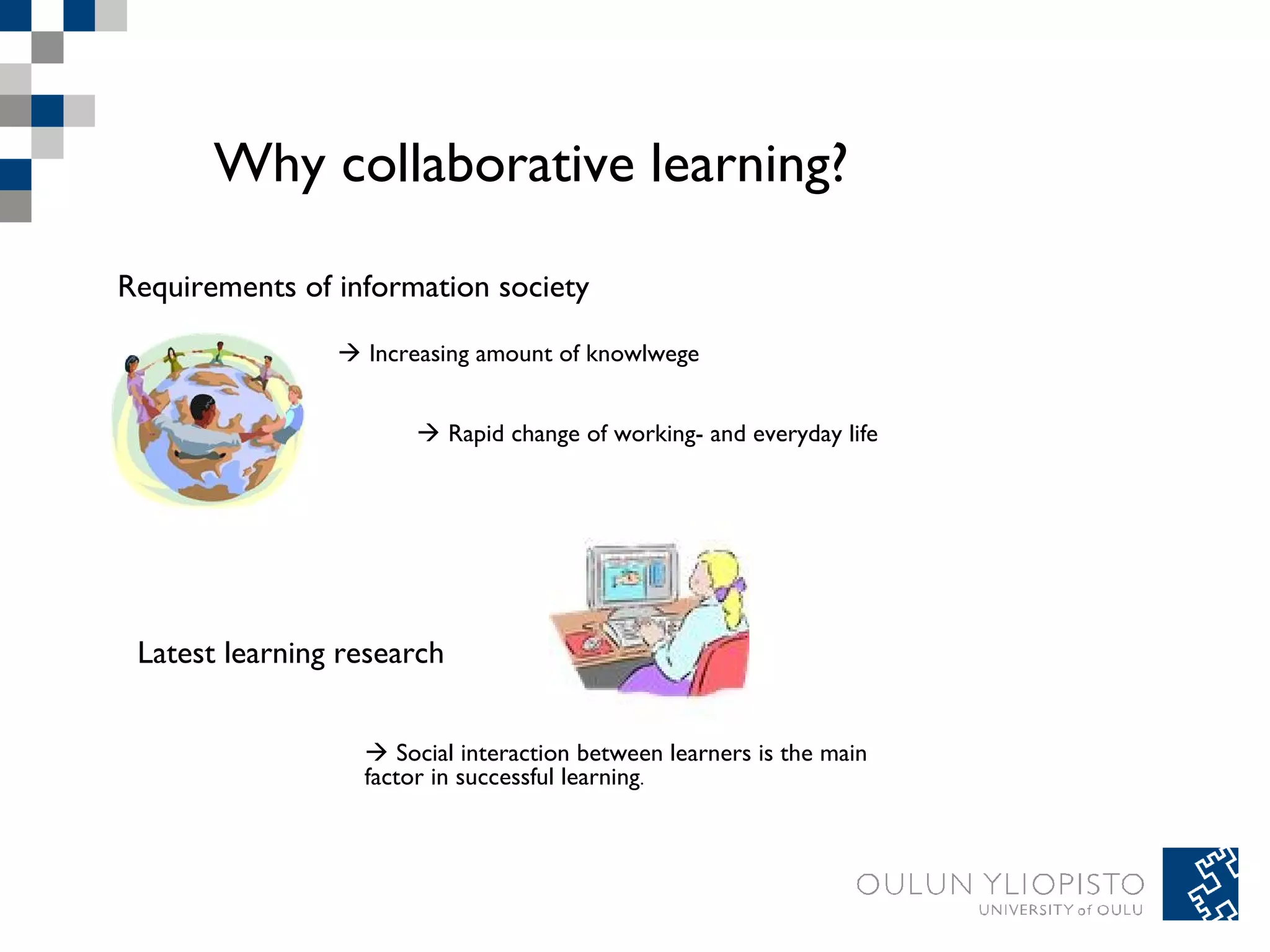 Why collaborative learning? 
Requirements of information society 
 Increasing amount of knowlwege 
 Rapid change of working- and everyday life 
Latest learning research 
 Social interaction between learners is the main 
factor in successful learning. 
 