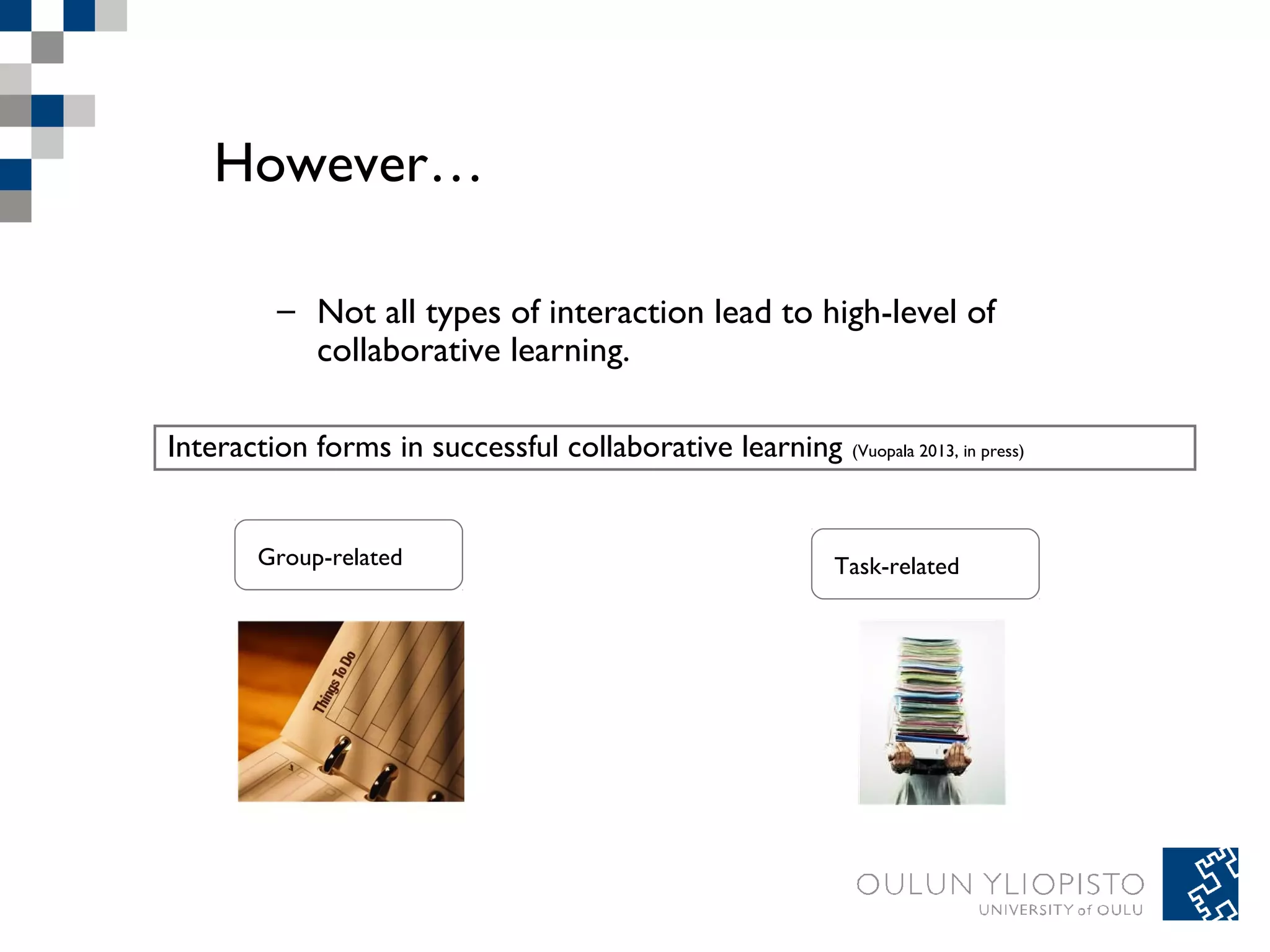 However… 
– Not all types of interaction lead to high-level of 
collaborative learning. 
Interaction forms in successful collaborative learning (Vuopala 2013, in press) 
Group-related Task-related 
 