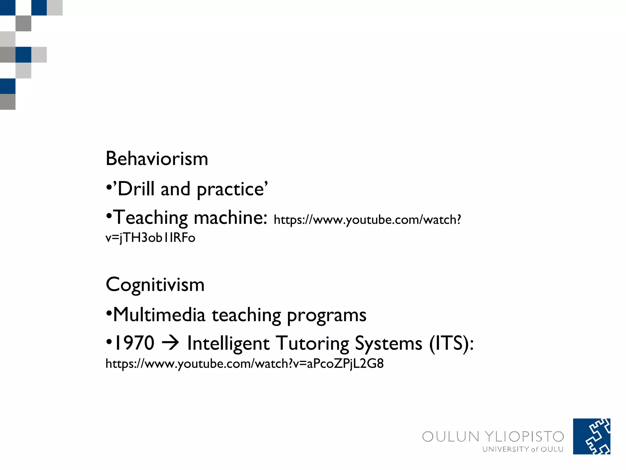 Behaviorism 
•’Drill and practice’ 
•Teaching machine: https://www.youtube.com/watch? 
v=jTH3ob1IRFo 
Cognitivism 
•Multimedia teaching programs 
•1970  Intelligent Tutoring Systems (ITS): 
https://www.youtube.com/watch?v=aPcoZPjL2G8 
 