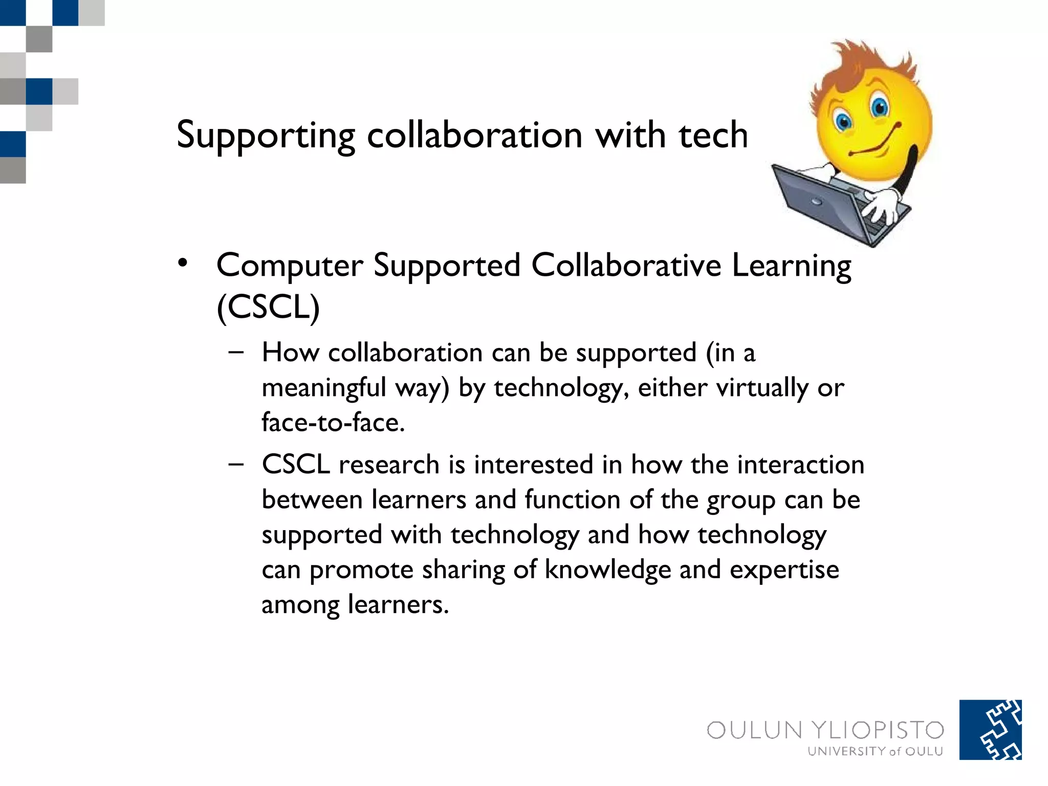 Supporting collaboration with technology 
• Computer Supported Collaborative Learning 
(CSCL) 
– How collaboration can be supported (in a 
meaningful way) by technology, either virtually or 
face-to-face. 
– CSCL research is interested in how the interaction 
between learners and function of the group can be 
supported with technology and how technology 
can promote sharing of knowledge and expertise 
among learners. 
 
