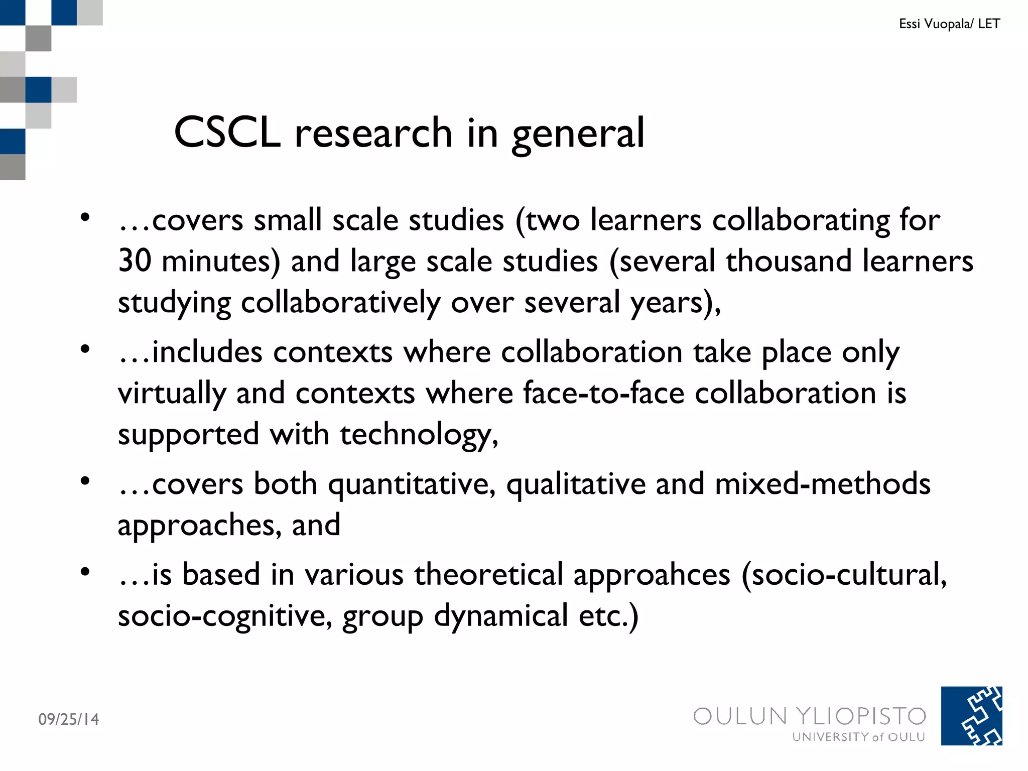CSCL research in general 
• …covers small scale studies (two learners collaborating for 
30 minutes) and large scale studies (several thousand learners 
studying collaboratively over several years), 
• …includes contexts where collaboration take place only 
virtually and contexts where face-to-face collaboration is 
supported with technology, 
• …covers both quantitative, qualitative and mixed-methods 
approaches, and 
• …is based in various theoretical approahces (socio-cultural, 
socio-cognitive, group dynamical etc.) 
09/25/14 
Essi Vuopala/ LET 
 