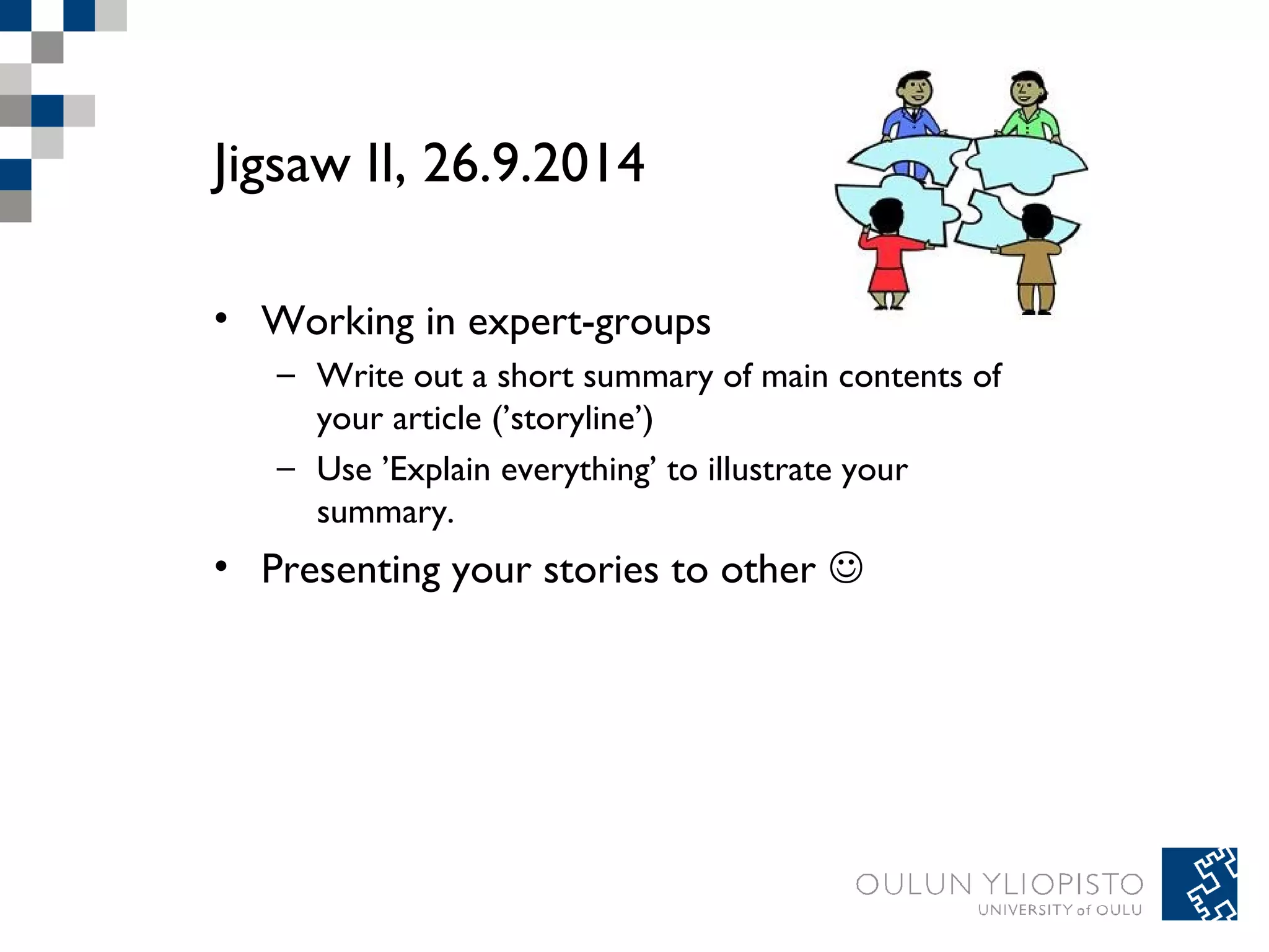 Jigsaw II, 26.9.2014 
• Working in expert-groups 
– Write out a short summary of main contents of 
your article (’storyline’) 
– Use ’Explain everything’ to illustrate your 
summary. 
• Presenting your stories to other  

