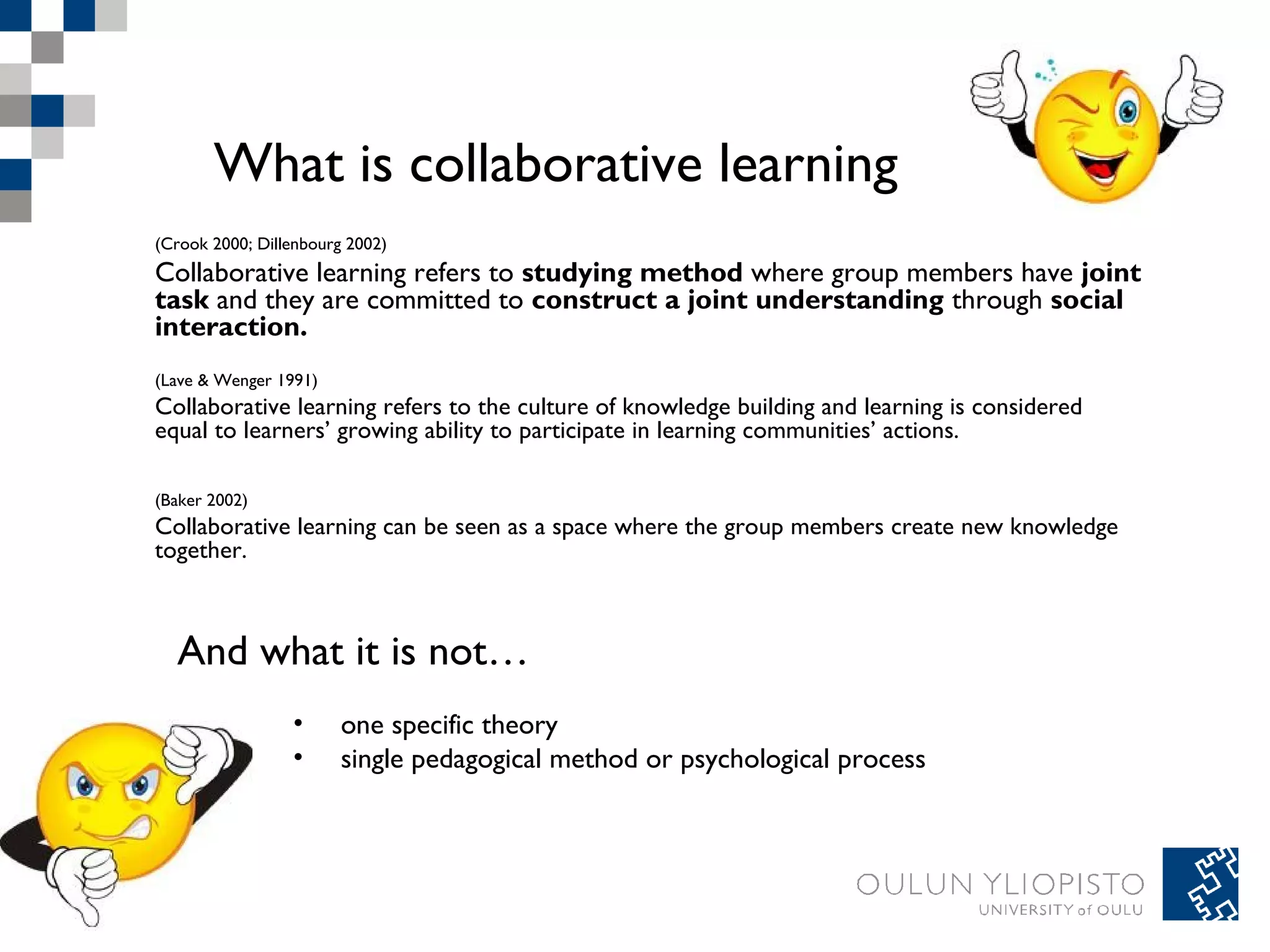 What is collaborative learning 
(Crook 2000; Dillenbourg 2002) 
Collaborative learning refers to studying method where group members have joint 
task and they are committed to construct a joint understanding through social 
interaction. 
(Lave & Wenger 1991) 
Collaborative learning refers to the culture of knowledge building and learning is considered 
equal to learners’ growing ability to participate in learning communities’ actions. 
(Baker 2002) 
Collaborative learning can be seen as a space where the group members create new knowledge 
together. 
And what it is not… 
• one specific theory 
• single pedagogical method or psychological process 
 