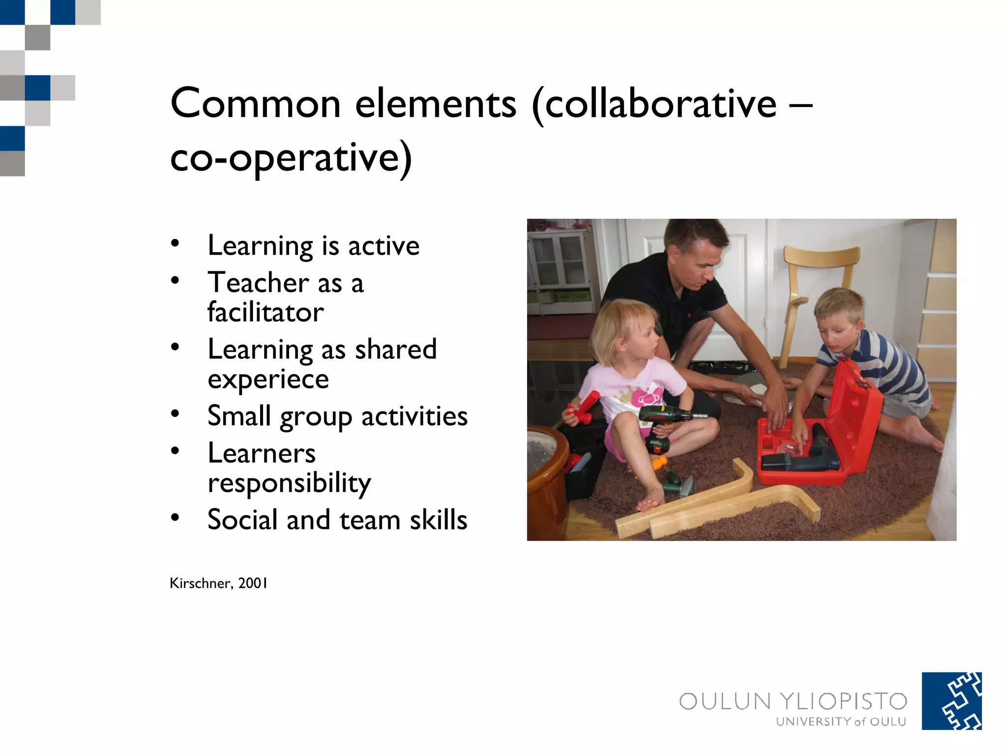 Common elements (collaborative – 
co-operative) 
• Learning is active 
• Teacher as a 
facilitator 
• Learning as shared 
experiece 
• Small group activities 
• Learners 
responsibility 
• Social and team skills 
Kirschner, 2001 
 