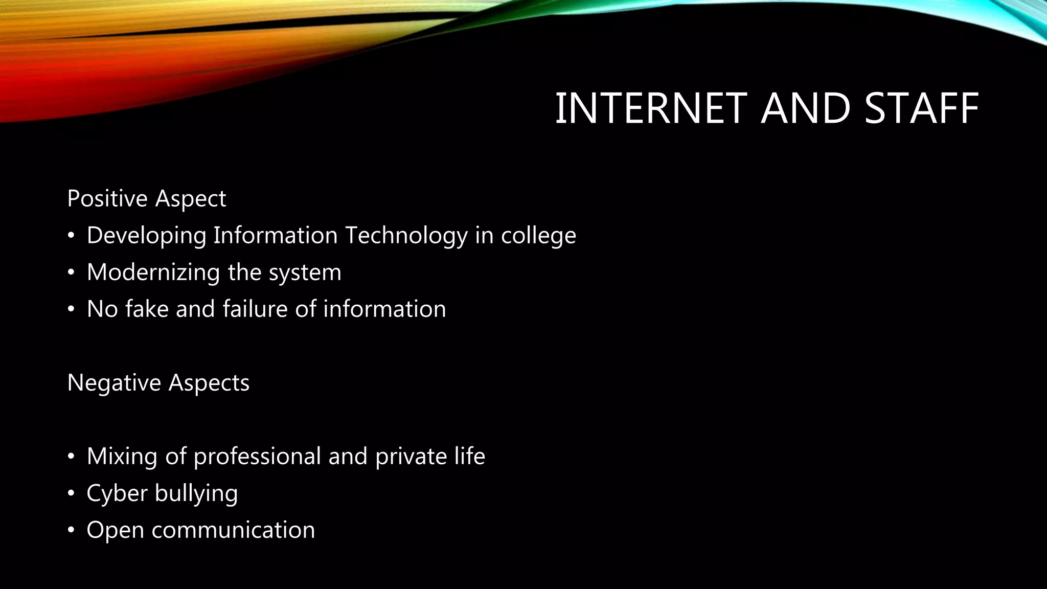 INTERNET AND STAFF
Positive Aspect
• Developing Information Technology in college
• Modernizing the system
• No fake and failure of information
Negative Aspects
• Mixing of professional and private life
• Cyber bullying
• Open communication
 