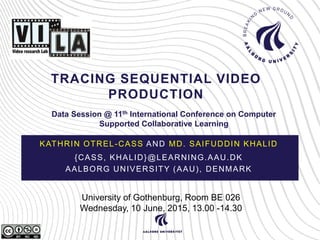 TRACING SEQUENTIAL VIDEO
PRODUCTION
KATHRIN OTREL-CASS AND MD. SAIFUDDIN KHALID
{CASS, KHALID}@LEARNING.AAU.DK
AALBORG UNIVERSITY (AAU), DENMARK
University of Gothenburg, Room BE 026
Wednesday, 10 June, 2015, 13.00 -14.30
Data Session @ 11th International Conference on Computer
Supported Collaborative Learning
 
