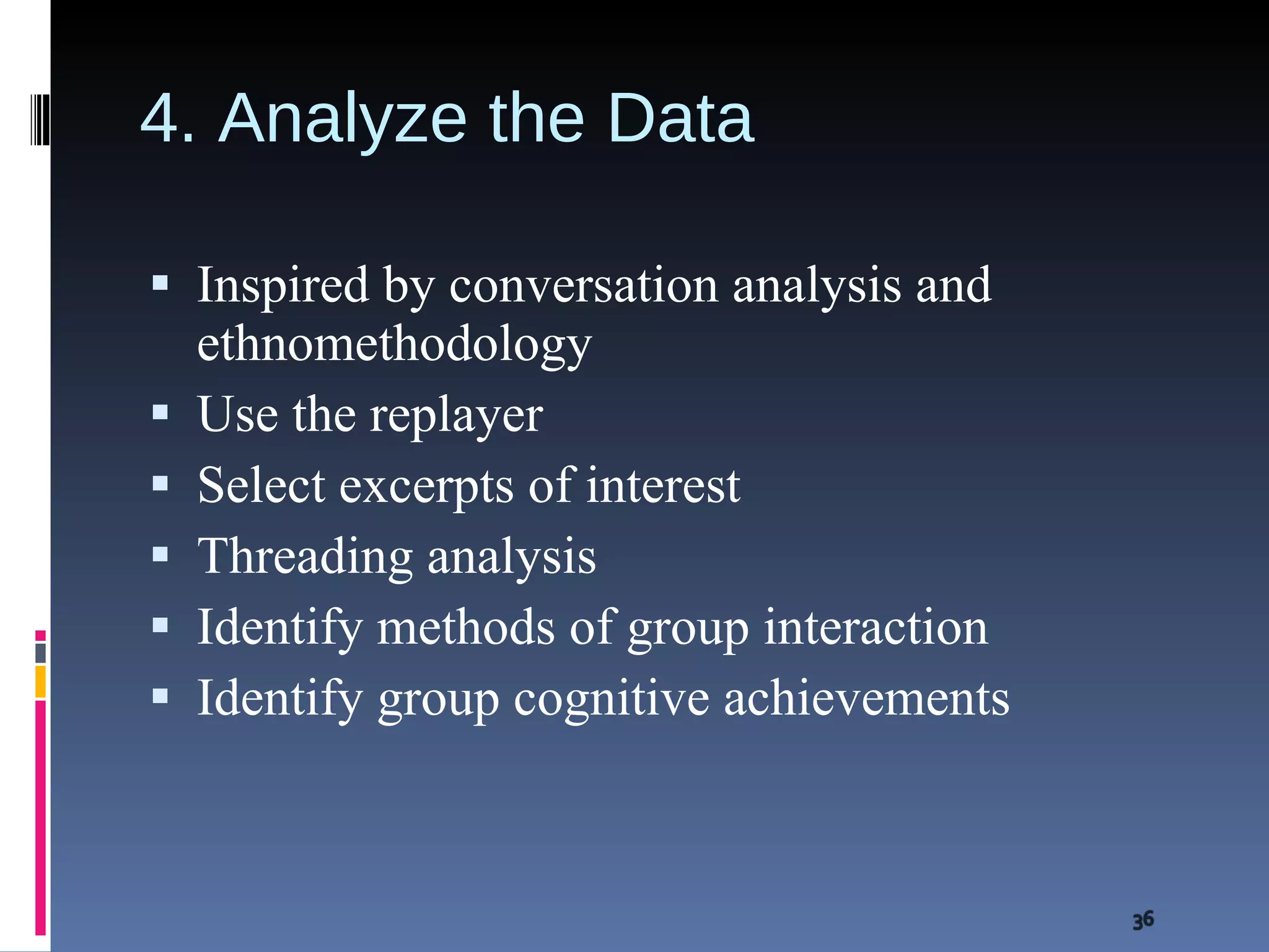 4. Analyze the Data Inspired by conversation analysis and ethnomethodology Use the replayer Select excerpts of interest Threading analysis Identify methods of group interaction Identify group cognitive achievements 