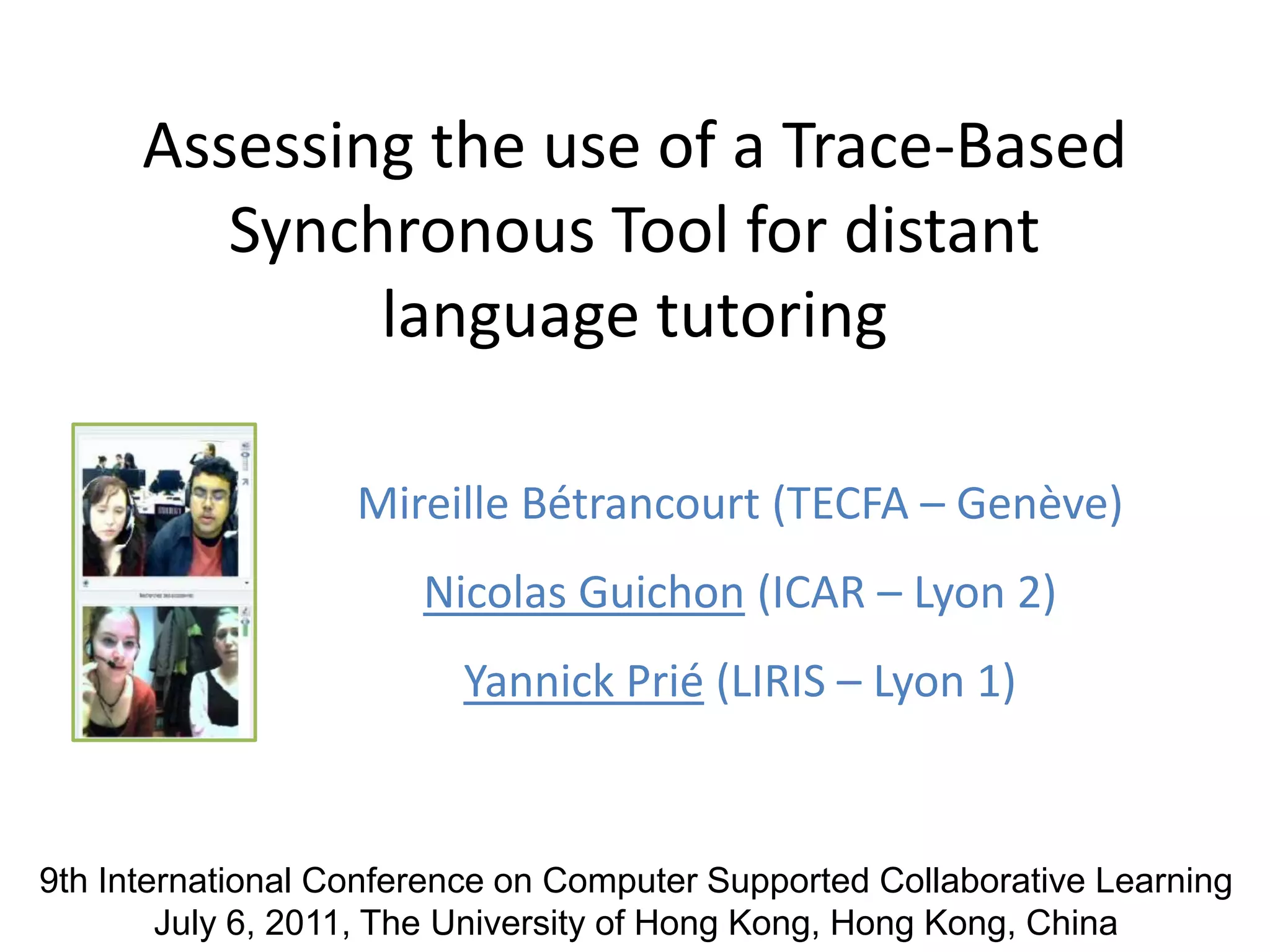 Assessing the use of a Trace-Based Synchronous Tool for distantlanguage tutoringMireille Bétrancourt (TECFA – Genève)Nicolas Guichon (ICAR – Lyon 2)Yannick Prié (LIRIS – Lyon 1)9th International Conference on Computer Supported Collaborative LearningJuly 6, 2011, The University of Hong Kong, Hong Kong, China