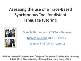 Assessing the use of a Trace-Based Synchronous Tool for distantlanguage tutoring Mireille Bétrancourt (TECFA – Genève) Nicolas Guichon (ICAR – Lyon 2) Yannick Prié (LIRIS – Lyon 1) 9th International Conference on Computer Supported Collaborative Learning July 6, 2011, The University of Hong Kong, Hong Kong, China 
