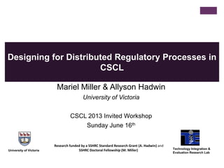 Designing for Distributed Regulatory Processes in
CSCL
Mariel Miller & Allyson Hadwin
University of Victoria
CSCL 2013 Invited Workshop
Sunday June 16th
University of Victoria
Technology Integration &
Evaluation Research Lab
Research funded by a SSHRC Standard Research Grant (A. Hadwin) and
SSHRC Doctoral Fellowship (M. Miller)
 