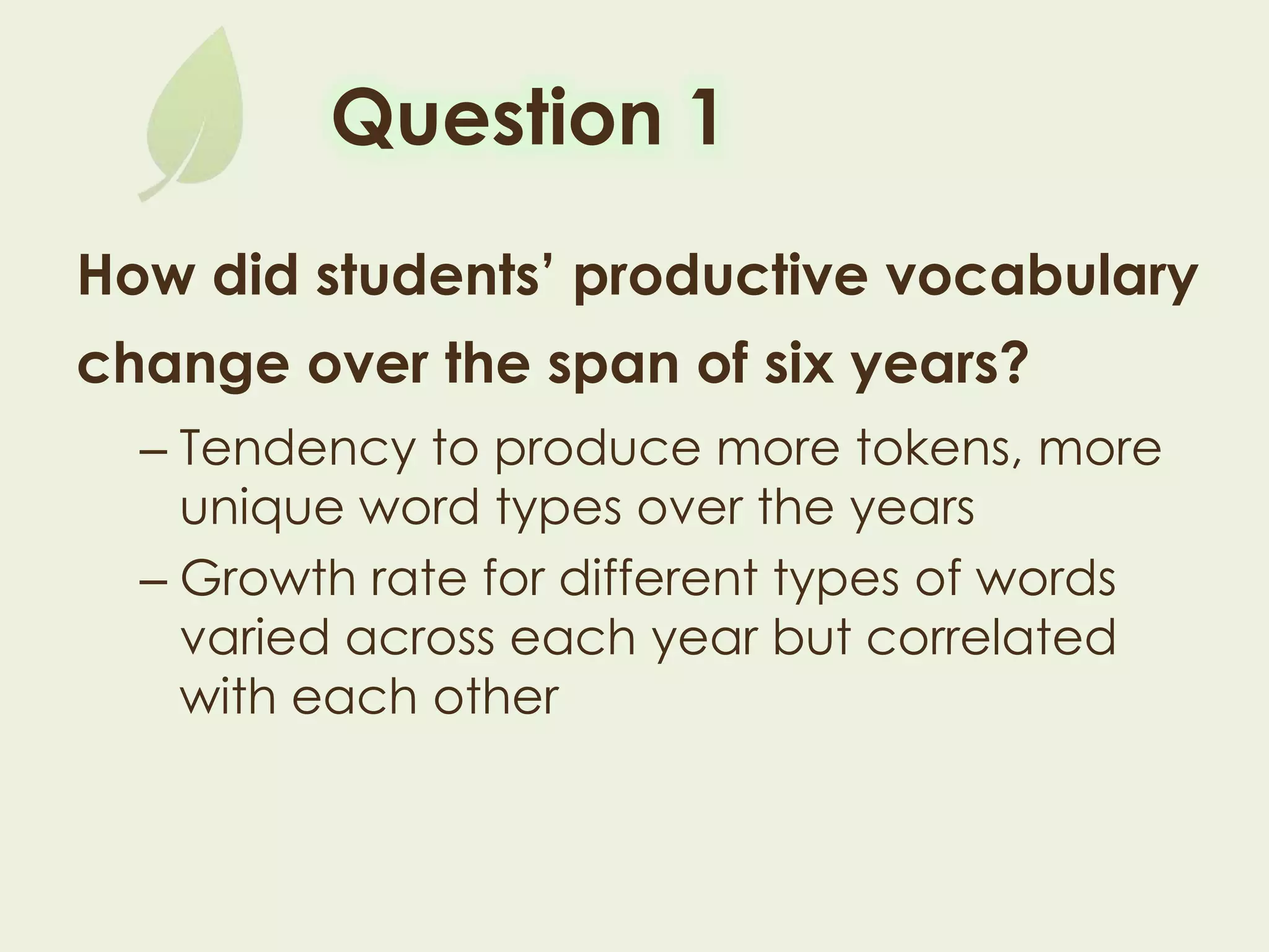 Question 1
How did students’ productive vocabulary
change over the span of six years?
– Tendency to produce more tokens, more
unique word types over the years
– Growth rate for different types of words varied
across each year but correlated with each
other
 