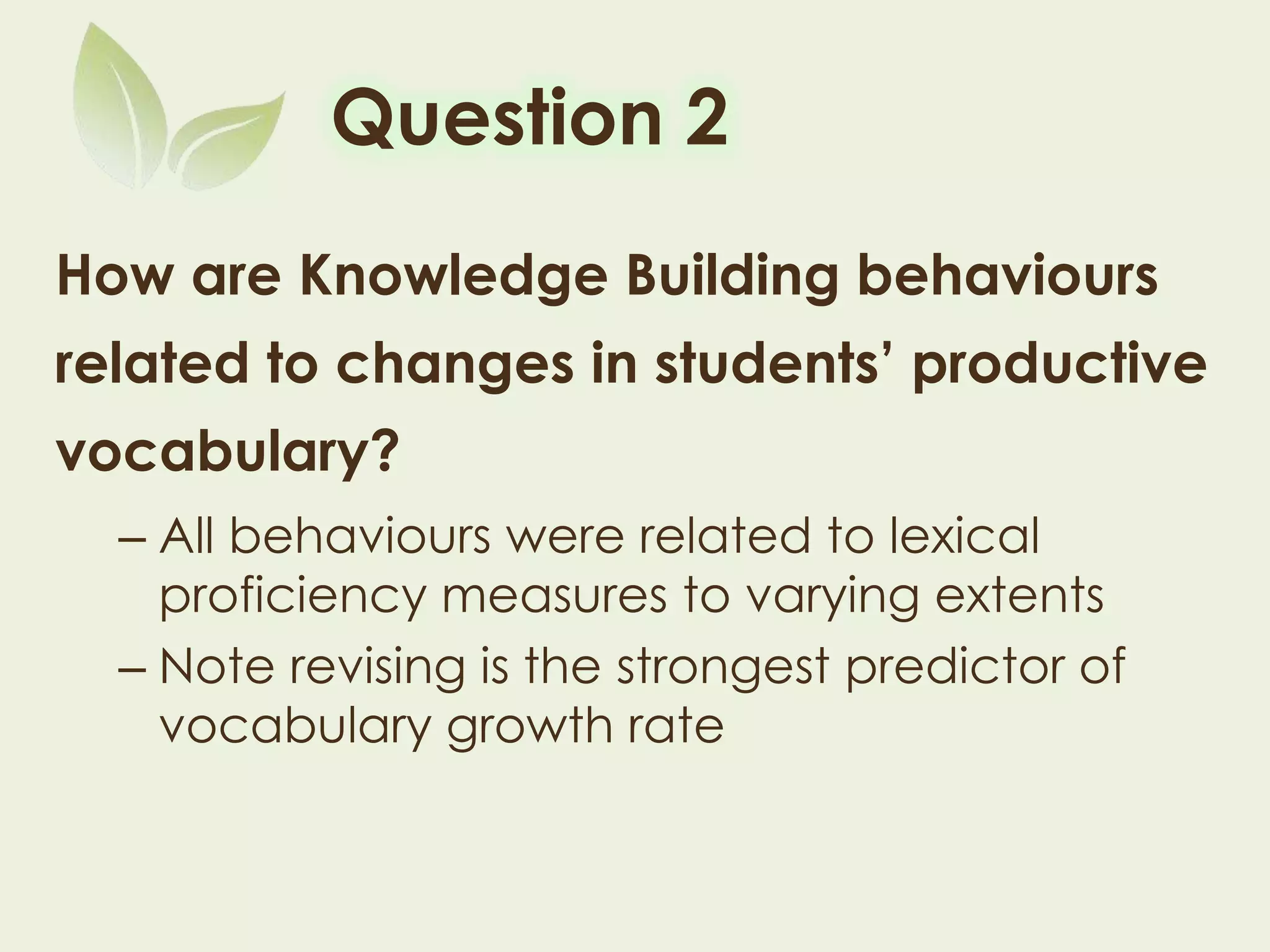 Question 2
How are Knowledge Building behaviours
related to changes in students’ productive
vocabulary?
– All behaviours were related to lexical proficiency
measures to varying extents
– Note revising is the strongest predictor of
vocabulary growth rate
 