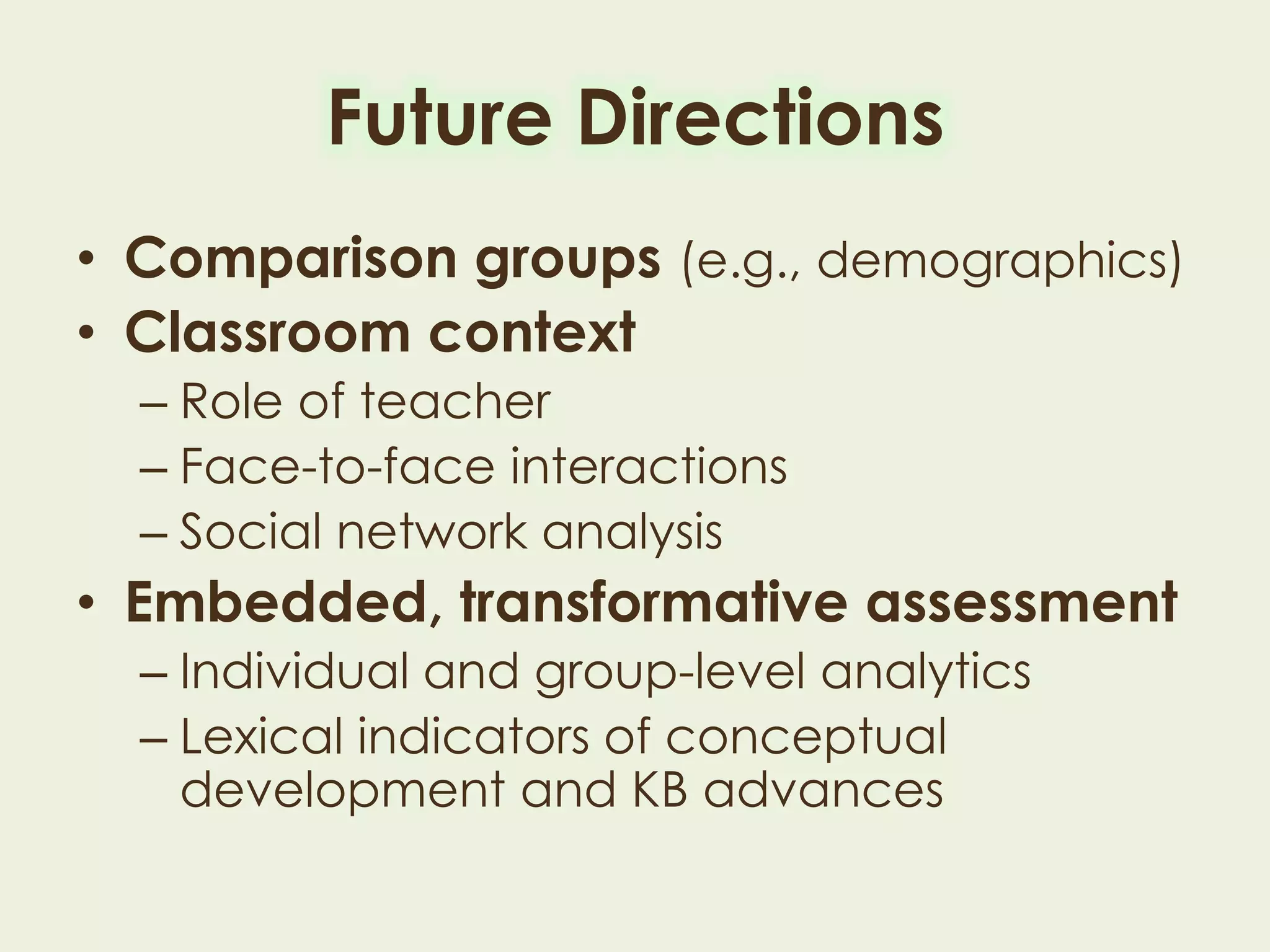 Future Directions
• Comparison groups (e.g., demographics)
• Classroom context
– Role of teacher
– Face-to-face interactions
– Social network analysis
• Embedded, transformative assessment
– Individual and group-level analytics
– Lexical indicators of conceptual development
and KB advances
 