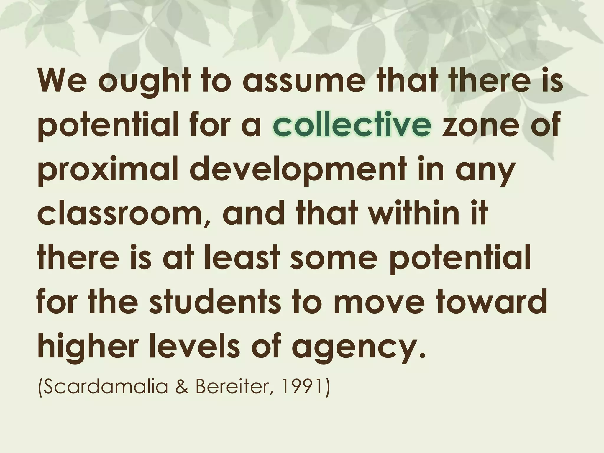 We ought to assume that there is
potential for a collective zone of
proximal development in any
classroom, and that within it
there is at least some potential
for the students to move toward
higher levels of agency.
(Scardamalia & Bereiter, 1991)
 