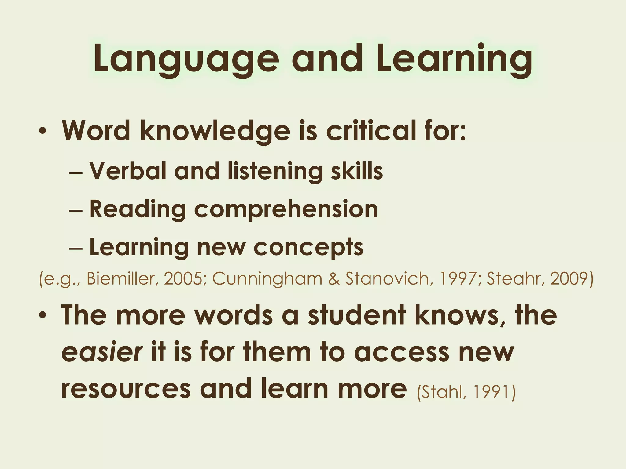 Language and Learning
• Word knowledge is critical for:
– Verbal and listening skills
– Reading comprehension
– Learning new concepts
(e.g., Biemiller, 2005; Cunningham & Stanovich, 1997; Steahr, 2009)
• The more words a student knows, the
easier it is for them to access new
resources and learn more (Stahl, 1991)
 