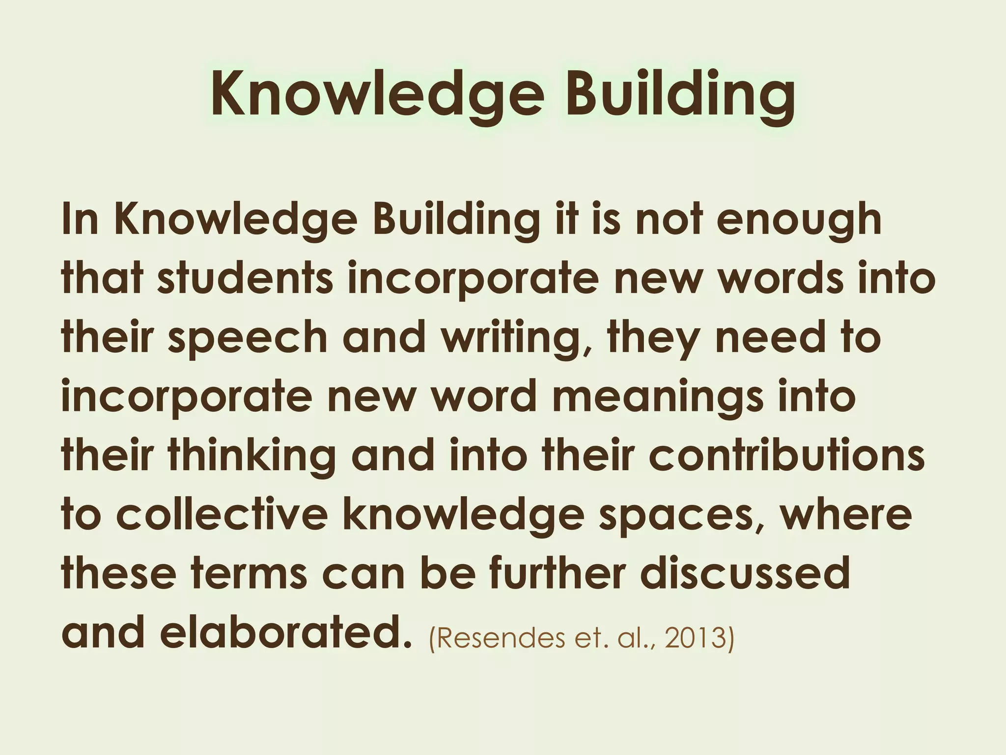 In Knowledge Building it is not enough
that students incorporate new words into
their speech and writing, they need to
incorporate new word meanings into
their thinking and into their contributions
to collective knowledge spaces, where
these terms can be further discussed and
elaborated. (Resendes et. al., 2013)
Knowledge Building
 