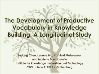 The Development of Productive
Vocabulary in Knowledge
Building: A Longitudinal Study
Bodong Chen, Leanne Ma, Yoshiaki Matsuzawa,
and Marlene Scardamalia
Institute for Knowledge Innovation and Technology
CSCL • June 9, 2015 • Gothenburg
 