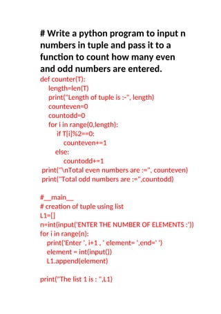# Write a python program to input n
numbers in tuple and pass it to a
function to count how many even
and odd numbers are entered.
def counter(T):
length=len(T)
print("Length of tuple is :-", length)
counteven=0
countodd=0
for i in range(0,length):
if T[i]%2==0:
counteven+=1
else:
countodd+=1
print("nTotal even numbers are :=", counteven)
print("Total odd numbers are :=",countodd)
#__main__
# creation of tuple using list
L1=[]
n=int(input('ENTER THE NUMBER OF ELEMENTS :'))
for i in range(n):
print('Enter ', i+1 , ' element= ',end=' ')
element = int(input())
L1.append(element)
print("The list 1 is : ",L1)
 