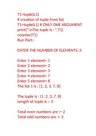 T1=tuple(L1)
# creation of tuple from list
T1=tuple(L1) # ONLY ONE ARGUMENT
print("nThe tuple is : ",T1)
counter(T1)
Run Part:-
ENTER THE NUMBER OF ELEMENTS :5
Enter 1 element= 1
Enter 2 element= 2
Enter 3 element= 3
Enter 4 element= 7
Enter 5 element= 8
The list 1 is : [1, 2, 3, 7, 8]
The tuple is : (1, 2, 3, 7, 8)
Length of tuple is :- 5
Total even numbers are := 2
Total odd numbers are := 3
 