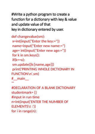 #Write a python program to create a
function for a dictionary with key & value
and update value of that
key in dictionary entered by user.
def changevalue(sm):
x=int(input("Enter the key:="))
name=input("Enter new name:=")
age= int(input("Enter new age:="))
for k in sm.keys():
if(k==x):
sm.update({k:[name,age]})
print('PRINTING WHOLE DICTIONARY IN
FUNCTIONn',sm)
#__main__
'''
#DECLARATION OF A BLANK DICTIONARY
studentmark= {}
#input in run time
n=int(input('ENTER THE NUMBER OF
ELEMENTSt :'))
for i in range(n):
 
