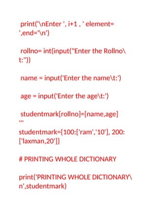 print('nEnter ', i+1 , ' element=
',end='n')
rollno= int(input("Enter the Rollno
t:"))
name = input('Enter the namet:')
age = input('Enter the aget:')
studentmark[rollno]=[name,age]
'''
studentmark={100:['ram','10'], 200:
['laxman,20']}
# PRINTING WHOLE DICTIONARY
print('PRINTING WHOLE DICTIONARY
n',studentmark)
 