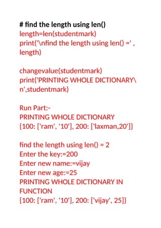 # find the length using len()
length=len(studentmark)
print('nfind the length using len() =' ,
length)
changevalue(studentmark)
print('PRINTING WHOLE DICTIONARY
n',studentmark)
Run Part:-
PRINTING WHOLE DICTIONARY
{100: ['ram', '10'], 200: ['laxman,20']}
find the length using len() = 2
Enter the key:=200
Enter new name:=vijay
Enter new age:=25
PRINTING WHOLE DICTIONARY IN
FUNCTION
{100: ['ram', '10'], 200: ['vijay', 25]}
 