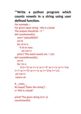 '''Write a python program which
counts vowels in a string using user
defined function.
For example :-
For given input string - this is a book
The output should be - 5 '''
def countvowel(s):
vow="aeiouAEIOU"
ctr=0
for ch in s:
if ch in vow:
ctr=ctr+1
print ("The total vowels are :",ctr)
def countallvowel(s):
ctr=0
for i in s:
if (i=='A' or i=='a' or i=='E' or i=='e' or i=='I'or
i=='i' or i=='O' or i=='o' or i=='U'or i=='u'):
ctr=ctr+1
return ctr
#__main__
#s=input("Enter the string")
s="this is a book"
print("The given string isn",s)
countvowel(s)
 