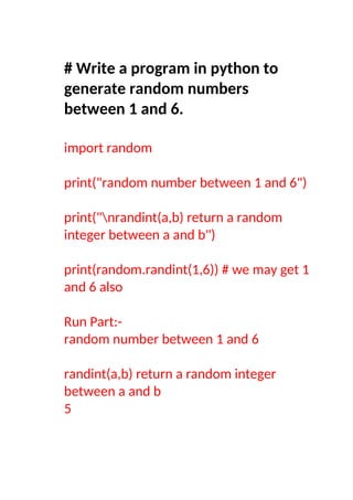 # Write a program in python to
generate random numbers
between 1 and 6.
import random
print("random number between 1 and 6")
print("nrandint(a,b) return a random
integer between a and b")
print(random.randint(1,6)) # we may get 1
and 6 also
Run Part:-
random number between 1 and 6
randint(a,b) return a random integer
between a and b
5
 