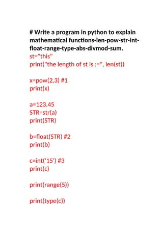 # Write a program in python to explain
mathematical functions-len-pow-str-int-
float-range-type-abs-divmod-sum.
st="this"
print("the length of st is :=", len(st))
x=pow(2,3) #1
print(x)
a=123.45
STR=str(a)
print(STR)
b=float(STR) #2
print(b)
c=int('15') #3
print(c)
print(range(5))
print(type(c))
 