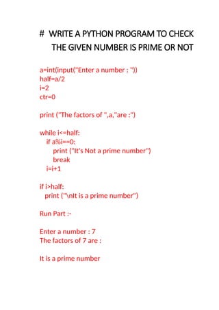 # WRITE A PYTHON PROGRAM TO CHECK
THE GIVEN NUMBER IS PRIME OR NOT
a=int(input("Enter a number : "))
half=a/2
i=2
ctr=0
print ("The factors of ",a,"are :")
while i<=half:
if a%i==0:
print ("It's Not a prime number")
break
i=i+1
if i>half:
print ("nIt is a prime number")
Run Part :-
Enter a number : 7
The factors of 7 are :
It is a prime number
 