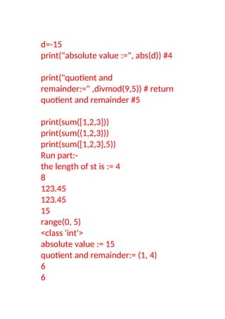 d=-15
print("absolute value :=", abs(d)) #4
print("quotient and
remainder:=" ,divmod(9,5)) # return
quotient and remainder #5
print(sum([1,2,3]))
print(sum((1,2,3)))
print(sum([1,2,3],5))
Run part:-
the length of st is := 4
8
123.45
123.45
15
range(0, 5)
<class 'int'>
absolute value := 15
quotient and remainder:= (1, 4)
6
6
 