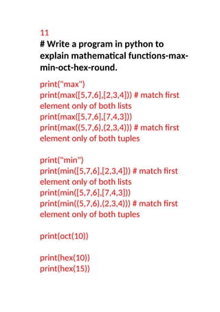11
# Write a program in python to
explain mathematical functions-max-
min-oct-hex-round.
print("max")
print(max([5,7,6],[2,3,4])) # match first
element only of both lists
print(max([5,7,6],[7,4,3]))
print(max((5,7,6),(2,3,4))) # match first
element only of both tuples
print("min")
print(min([5,7,6],[2,3,4])) # match first
element only of both lists
print(min([5,7,6],[7,4,3]))
print(min((5,7,6),(2,3,4))) # match first
element only of both tuples
print(oct(10))
print(hex(10))
print(hex(15))
 