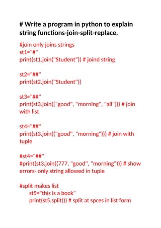 # Write a program in python to explain
string functions-join-split-replace.
#join only joins strings
st1="#"
print(st1.join("Student")) # joind string
st2="##"
print(st2.join("Student"))
st3="##"
print(st3.join(["good", "morning", "all"])) # join
with list
st4="##"
print(st3.join(("good", "morning"))) # join with
tuple
#st4="##"
#print(st3.join((777, "good", "morning"))) # show
errors- only string allowed in tuple
#split makes list
st5="this is a book"
print(st5.split()) # split at spces in list form
 