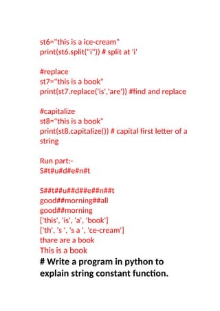 st6="this is a ice-cream"
print(st6.split("i")) # split at 'i'
#replace
st7="this is a book"
print(st7.replace('is','are')) #find and replace
#capitalize
st8="this is a book"
print(st8.capitalize()) # capital first letter of a
string
Run part:-
S#t#u#d#e#n#t
S##t##u##d##e##n##t
good##morning##all
good##morning
['this', 'is', 'a', 'book']
['th', 's ', 's a ', 'ce-cream']
thare are a book
This is a book
# Write a program in python to
explain string constant function.
 