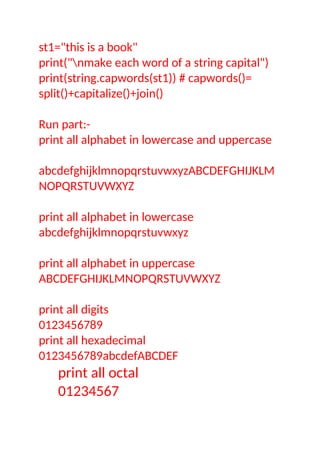 st1="this is a book"
print("nmake each word of a string capital")
print(string.capwords(st1)) # capwords()=
split()+capitalize()+join()
Run part:-
print all alphabet in lowercase and uppercase
abcdefghijklmnopqrstuvwxyzABCDEFGHIJKLM
NOPQRSTUVWXYZ
print all alphabet in lowercase
abcdefghijklmnopqrstuvwxyz
print all alphabet in uppercase
ABCDEFGHIJKLMNOPQRSTUVWXYZ
print all digits
0123456789
print all hexadecimal
0123456789abcdefABCDEF
print all octal
01234567
 