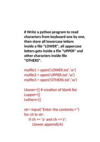# Write a python program to read
characters from keyboard one by one,
then store all lowercase letters
inside a file "LOWER", all uppercase
letters gets inside a file "UPPER" and
other characters inside file
"OTHERS".
myfile1 = open('LOWER.txt','w')
myfile2 = open('UPPER.txt','w')
myfile3 = open('OTHERS.txt','w')
Llower=[] # creation of blank list
Lupper=[]
Lothers=[]
str= input("Enter the contents:=")
for ch in str:
if ch >= 'a' and ch <='z':
Llower.append(ch)
 