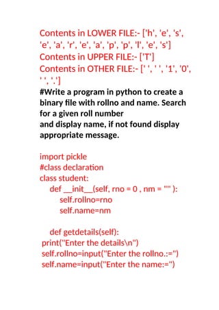 Contents in LOWER FILE:- ['h', 'e', 's',
'e', 'a', 'r', 'e', 'a', 'p', 'p', 'l', 'e', 's']
Contents in UPPER FILE:- ['T']
Contents in OTHER FILE:- [' ', ' ', '1', '0',
' ', '.']
#Write a program in python to create a
binary file with rollno and name. Search
for a given roll number
and display name, if not found display
appropriate message.
import pickle
#class declaration
class student:
def __init__(self, rno = 0 , nm = "" ):
self.rollno=rno
self.name=nm
def getdetails(self):
print("Enter the detailsn")
self.rollno=input("Enter the rollno.:=")
self.name=input("Enter the name:=")
 